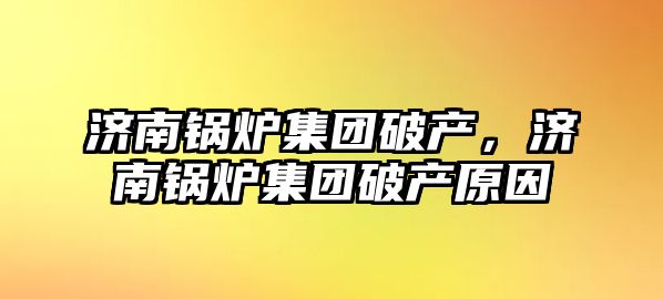 濟(jì)南鍋爐集團(tuán)破產(chǎn)，濟(jì)南鍋爐集團(tuán)破產(chǎn)原因