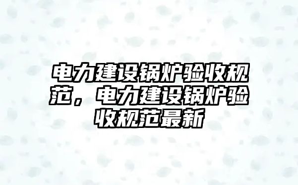 電力建設(shè)鍋爐驗收規(guī)范，電力建設(shè)鍋爐驗收規(guī)范最新