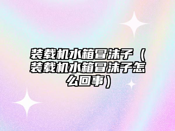 裝載機水箱冒沫子（裝載機水箱冒沫子怎么回事）